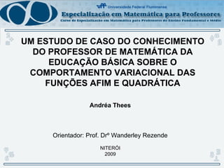 UM ESTUDO DE CASO DO CONHECIMENTO
DO PROFESSOR DE MATEMÁTICA DA
EDUCAÇÃO BÁSICA SOBRE O
COMPORTAMENTO VARIACIONAL DAS
FUNÇÕES AFIM E QUADRÁTICA
Andréa Thees
Orientador: Prof. Drº Wanderley Rezende
NITERÓI
2009
 