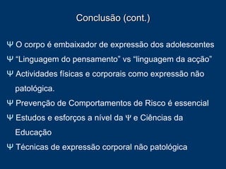 Conclusão (cont.) Ψ  O corpo é embaixador de expressão dos adolescentes Ψ   “Linguagem do pensamento” vs “linguagem da acção” Ψ  Actividades físicas e corporais como expressão não patológica.  Ψ  Prevenção de Comportamentos de Risco é essencial Ψ  Estudos e esforços a nível da  Ψ   e Ciências da Educação Ψ  Técnicas de expressão corporal não patológica 