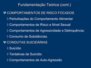 Fundamentação Teórica (cont.) Ψ   COMPORTAMENTOS DE RISCO FOCADOS ◊  Perturbações do Comportamento Alimentar ◊  Comportamentos de Risco a Nível Sexual ◊  Comportamentos de Agressividade e Delinquência; ◊  Consumo de Substâncias.  Ψ   CONDUTAS SUICIDÁRIAS ◊  Suicídio ◊  Tentativas de Suicídio ◊  Comportamentos de Auto-Agressão 