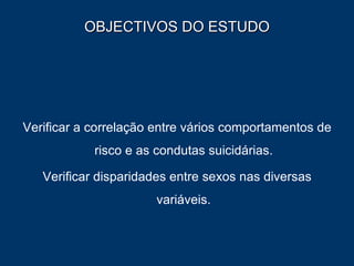 OBJECTIVOS DO ESTUDO Verificar a correlação entre vários comportamentos de risco e as condutas suicidárias. Verificar disparidades entre sexos nas diversas variáveis. 