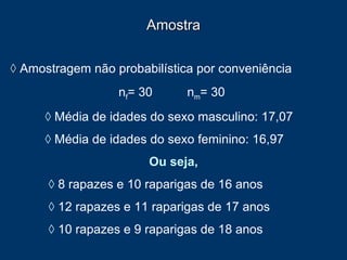 Amostra ◊   Amostragem não probabilística por conveniência n f = 30  n m = 30   ◊   Média de idades do sexo masculino: 17,07 ◊   Média de idades do sexo feminino: 16,97  Ou seja,   ◊   8 rapazes e 10 raparigas de 16 anos   ◊   12 rapazes e 11 raparigas de 17 anos   ◊   10 rapazes e 9 raparigas de 18 anos 