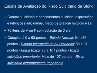 Escala de Avaliação do Risco Suicidário de Stork Ψ   Campo suicidário  = pensamentos suicidas, expressões e intenções suicidárias, medo de praticar suicídio e t.s.  Ψ  76 itens de V ou F com cotação de 0 a 3. Ψ   Cotação:  ◊  0 a 63 pontos -  Estado Normal ; 64 a 79 pontos -  Estado Intermediário ou Duvidoso ;  80 a 97 pontos -  Fraco Risco ;  98 a 107 pontos -  Risco suicidário importante ;  Mais de   107 pontos -  Risco suicidário extremamente Importante . 