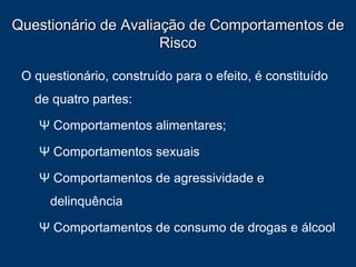 Questionário de Avaliação de Comportamentos de Risco O questionário, construído para o efeito, é constituído de quatro partes: Ψ  Comportamentos alimentares;  Ψ  Comportamentos sexuais Ψ  Comportamentos de agressividade e  delinquência Ψ  Comportamentos de consumo de drogas e álcool  