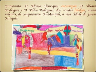 Entretanto, D. Afonso Henriques encarregou D. Álvaro
Rodrigues e D. Pedro Rodrigues, dois irmãos fidalgos, muito
valentes, de conquistarem Al-Manijah, a rica cidade da jovem
Salúquia.
 