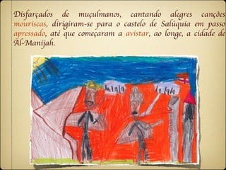 Disfarçados de muçulmanos, cantando alegres canções
mouriscas, dirigiram-se para o castelo de Salúquia em passo
apressado, até que começaram a avistar, ao longe, a cidade de
Al-Manijah.
 