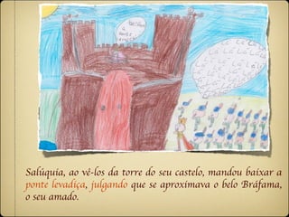 Salúquia, ao vê-los da torre do seu castelo, mandou baixar a
ponte levadiça, julgando que se aproximava o belo Bráfama,
o seu amado.
 