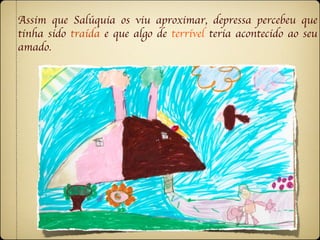 Assim que Salúquia os viu aproximar, depressa percebeu que
tinha sido traída e que algo de terrível teria acontecido ao seu
amado.
 