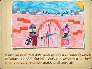 Assim que os cristãos disfarçados passaram os muros do castelo,
baixaram os seus disfarces árabes e começaram a ferir,
ferozmente, os desprevenidos árabes de Al-Manijah.
 