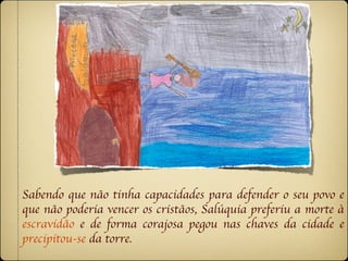 Sabendo que não tinha capacidades para defender o seu povo e
que não poderia vencer os cristãos, Salúquia preferiu a morte à
escravidão e de forma corajosa pegou nas chaves da cidade e
precipitou-se da torre.
 