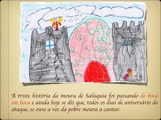 A triste história da moura de Salúquia foi passando de boca
em boca e ainda hoje se diz que, todos os dias de aniversário do
ataque, se ouve a voz da pobre moura a cantar.
 