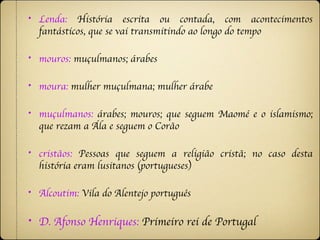 •   Lenda: História escrita ou contada, com acontecimentos
    fantásticos, que se vai transmitindo ao longo do tempo

•   mouros: muçulmanos; árabes

•   moura: mulher muçulmana; mulher árabe

•   muçulmanos: árabes; mouros; que seguem Maomé e o islamismo;
    que rezam a Ála e seguem o Corão

•   cristãos: Pessoas que seguem a religião cristã; no caso desta
    história eram lusitanos (portugueses)

•   Alcoutim: Vila do Alentejo português

•   D. Afonso Henriques: Primeiro rei de Portugal
 