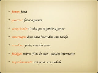festim: festa

guerrear: fazer a guerra

conquistado: tirado; que se ganhou; ganho

encarregou: disse para fazer; deu uma tarefa

arredores: perto; naquela zona,

fidalgos: nobre; “filho de algo” alguém importante

impiedosamente: sem pena; sem piedade
 
