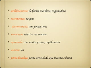 ardilosamente: de forma manhosa; enganadora

vestimentas: roupas

desventurado: com pouca sorte

mouriscas: relativo aos mouros

apressado: com muita pressa; rapidamente

avistar: ver

ponte levadiça: ponte articulada que levanta e baixa
 
