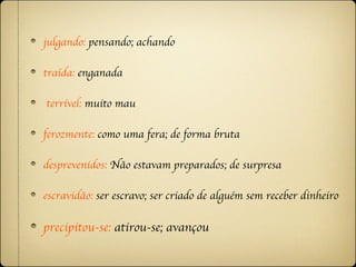 julgando: pensando; achando

traída: enganada

terrível: muito mau

ferozmente: como uma fera; de forma bruta

desprevenidos: Não estavam preparados; de surpresa

escravidão: ser escravo; ser criado de alguém sem receber dinheiro

precipitou-se: atirou-se; avançou
 
