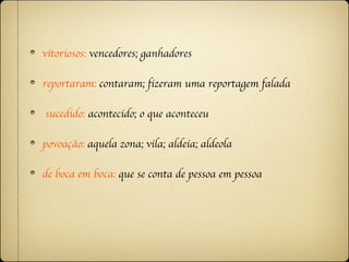 vitoriosos: vencedores; ganhadores

reportaram: contaram; fizeram uma reportagem falada

sucedido: acontecido; o que aconteceu

povoação: aquela zona; vila; aldeia; aldeola

de boca em boca: que se conta de pessoa em pessoa
 