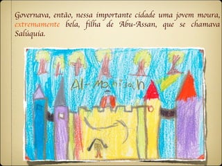 Governava, então, nessa importante cidade uma jovem moura,
extremamente bela, filha de Abu-Assan, que se chamava
Salúquia.
 