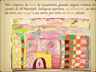 Nas vésperas da boda de Casamento, grande alegria reinava no
castelo de Al-Manijah. Salúquia esperava, ansiosamente, no alto
da torre, ver surgir o seu noivo, por entre os densos olivais.
 