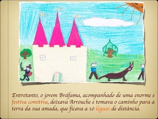 Entretanto, o jovem Bráfama, acompanhado de uma enorme e
festiva comitiva, deixava Arrouche e tomava o caminho para a
terra da sua amada, que ficava a 10 léguas de distância.
 