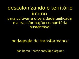 descolonizando o território
         íntimo
para cultivar a diversidade unificada
   e a transformação comunitária
             sustentável



  pedagogia de transformance

     dan baron : president@idea-org.net
 
