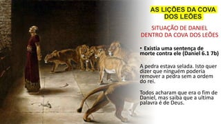 SITUAÇÃO DE DANIEL
DENTRO DA COVA DOS LEÕES
• Existia uma sentença de
morte contra ele (Daniel 6.1 7b)
A pedra estava selada. Isto quer
dizer que ninguém poderia
remover a pedra sem a ordem
do rei.
Todos acharam que era o fim de
Daniel, mas saiba que a ultima
palavra é de Deus.
AS LIÇÕES DA COVA
DOS LEÕES
 