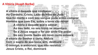 A Vitória (Asaph Borba)
A vitória é daquele que confessar
Ao Cordeiro, Cristo, Leão da tribo de Judá
Que foi morto e com seu sangue pode então comprar
Homens que com Ele, sobre a terra vão reinar
A vitória é daquele que o adorar
Ao seu lado, no seu trono se assentará
Se a Jesus seguir e for por onde Ele andar
No seu monte Santo um novo canto entoará
A vitória do Senhor é certa, Aleluia
Com o sopro de sua boca, sim, destruirá
O inimigo, o anticristo, que não resistirá
Jesus Cristo, o Rei, dominará
 
