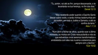 “Tu, porém, vai até ao fim; porque descansarás, e te
levantarás na tua herança, no fim dos dias.”
Daniel 12:13
"Mas receberão poder quando o Espírito Santo
descer sobre vocês, e serão minhas testemunhas em
Jerusalém, em toda a Judéia e Samaria, e até os
confins da terra."
Atos 1: 7, 8
“Num abrir e fechar de olhos, quando soar a última
trombeta, os mortos em Cristo ressuscitarão e nós os
que estivermos vivos seremos transformados e
arrebatados com eles nas nuvens e estaremos para
sempre com o Senhor.”
1Cor 15:52
 