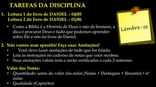 NOSSO ROTEIRO DE TRABALHO
1. Leitura 1 do livro de DANIEL – 04/05
Leitura 2 do livro de DANIEL – 01/06
• Como a Bíblia é a História de Deus e não de homens, a
dica é procurar Deus e tudo que podemos aprender
sobre Ele e nós no livro de Daniel.
TAREFAS DA DISCIPLINA
2. Não vamos usar apostila! Faça suas Anotações!
• Você deve fazer anotações de tudo que for falado.
• Leia as instruções no caderno de notas que você recebeu.
• Suas anotações valem nota e serão verificadas a cada 2 semanas.
Valor das Notas:
• Quantidade: soma do valor das aulas (Notas + Destaques + Resumo) ÷ nº
aulas
• Qualidade (Capricho)
 