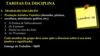 3. TRABALHO EM GRUPO
• Produção Artística Temática (desenho, pintura,
• escultura, miniaturas, gráfico, etc.)
1. A Estátua de Nabucodonosor
2. Os 4 animais
3. Daniel na cova dos leões
4. As 70 semanas
Cada membro do grupo deve estar apto a discursar sobre o seu tema
(motivo e significado)
Entrega do Trabalho – 30/05
TAREFAS DA DISCIPLINA
 