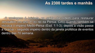 A contagem é iniciada na saída da ordem para restaurar
Jerusalém (no ano 1º do rei da Pérsia, Ciro) quando também se
iniciava o império Medo-Persa (Esd. 1:1-3); depois a visão passa
à Grécia – segundo império dentro da janela profética de eventos
dentro das 70 semana.
 