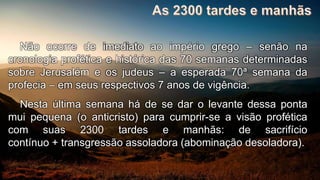 Não ocorre de imediato ao império grego – senão na
cronologia profética e histórica das 70 semanas determinadas
sobre Jerusalém e os judeus – a esperada 70ª semana da
profecia – em seus respectivos 7 anos de vigência.
Nesta última semana há de se dar o levante dessa ponta
mui pequena (o anticristo) para cumprir-se a visão profética
com suas 2300 tardes e manhãs: de sacrifício
contínuo + transgressão assoladora (abominação desoladora).
 