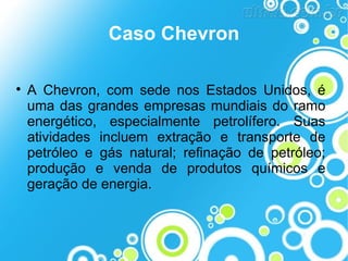 Caso Chevron


A Chevron, com sede nos Estados Unidos, é
uma das grandes empresas mundiais do ramo
energético, especialmente petrolífero. Suas
atividades incluem extração e transporte de
petróleo e gás natural; refinação de petróleo;
produção e venda de produtos químicos e
geração de energia.

 