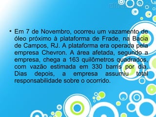 

Em 7 de Novembro, ocorreu um vazamento de
óleo próximo à plataforma de Frade, na Bacia
de Campos, RJ. A plataforma era operada pela
empresa Chevron. A área afetada, segundo a
empresa, chega a 163 quilômetros quadrados,
com vazão estimada em 330 barris por dia.
Dias depois, a empresa assumiu total
responsabilidade sobre o ocorrido.

 