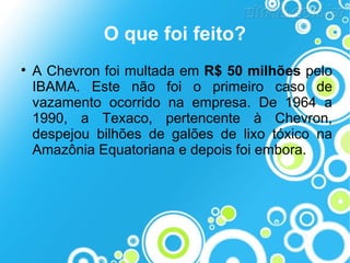 O que foi feito?


A Chevron foi multada em R$ 50 milhões pelo
IBAMA. Este não foi o primeiro caso de
vazamento ocorrido na empresa. De 1964 a
1990, a Texaco, pertencente à Chevron,
despejou bilhões de galões de lixo tóxico na
Amazônia Equatoriana e depois foi embora.

 