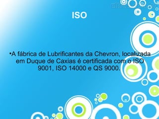 ISO



A fábrica de Lubrificantes da Chevron, localizada
em Duque de Caxias é certificada com o ISO
9001, ISO 14000 e QS 9000.

 