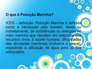O que é Poluição Marinha?
ICES – definição: Poluição Marinha é definida
como a introdução pelo homem, direta ou
indiretamente, de substâncias ou energias no
meio marinho que resultam em prejuízos aos
recursos vivos, à saúde humana, dificuldades
das atividades marítimas (inclusive a pesca),
impedindo a utilização da água para os fins
adequados.

 