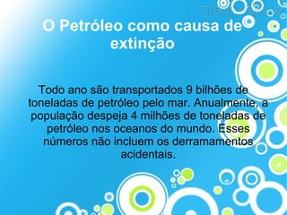 O Petróleo como causa de
extinção
Todo ano são transportados 9 bilhões de
toneladas de petróleo pelo mar. Anualmente, a
população despeja 4 milhões de toneladas de
petróleo nos oceanos do mundo. Esses
números não incluem os derramamentos
acidentais.

 