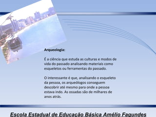 Arqueologia: É a ciência que estuda as culturas e modos de vida do passado analisando materiais como esqueletos ou ferramentas do passado. O interessante é que, analisando o esqueleto da pessoa, os arqueólogos conseguem descobrir até mesmo para onde a pessoa estava indo. As ossadas são de milhares de anos atrás. 
