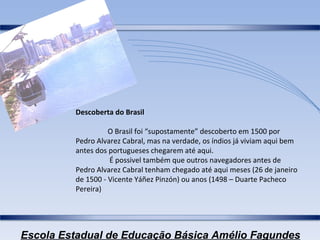 Descoberta do Brasil O Brasil foi “supostamente” descoberto em 1500 por Pedro Alvarez Cabral, mas na verdade, os índios já viviam aqui bem antes dos portugueses chegarem até aqui.   É possivel também que outros navegadores antes de Pedro Alvarez Cabral tenham chegado até aqui meses (26 de janeiro de 1500 - Vicente Yáñez Pinzón) ou anos (1498 – Duarte Pacheco Pereira) 