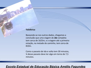 Teleférico Baseando-se nos outros dados, chegamos a conclusão que uma viagem de  ida  completa tem cerca de 1625m, e a viagem até a primeira estação, na metade do caminho, tem cerca de 810m. Como o passeio de ida e volta tem 30 minutos, ¼ desse passeio deve ter algo em torno de 7,5 minutos. 
