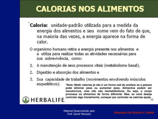 Material Desenvolvido pelo
Prof. David Menezes
*Nota: Medir calorias já não é um forma real de analisar se a pessoa
pode eliminar peso ou aumentar peso. Alimentos podem ser
isocaloricos, mas não são isometabolicos. Ou seja, o corpo
processa os alimentos de forma diferente. Mas, se você deseja
controlar algo inicialmente, começar por controlar as calorias ajuda.
*
Adaptação de Ricardo H. Valdés
 