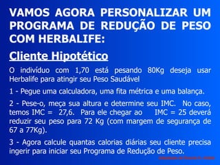 VAMOS AGORA PERSONALIZAR UM
PROGRAMA DE REDUÇÃO DE PESO
COM HERBALIFE:
Cliente Hipotético
O indivíduo com 1,70 está pesando 80Kg deseja usar
Herbalife para atingir seu Peso Saudável
1 - Pegue uma calculadora, uma fita métrica e uma balança.
2 - Pese-o, meça sua altura e determine seu IMC. No caso,
temos IMC = 27,6. Para ele chegar ao IMC = 25 deverá
reduzir seu peso para 72 Kg (com margem de segurança de
67 a 77Kg).
3 - Agora calcule quantas calorias diárias seu cliente precisa
ingerir para iniciar seu Programa de Redução de Peso.
Adaptação de Ricardo H. Valdés
 
