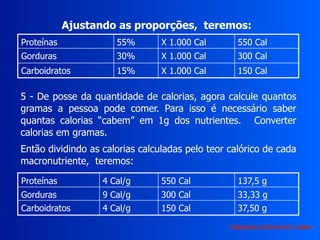 Proteínas 55% X 1.000 Cal 550 Cal
Gorduras 30% X 1.000 Cal 300 Cal
Carboidratos 15% X 1.000 Cal 150 Cal
Ajustando as proporções, teremos:
5 - De posse da quantidade de calorias, agora calcule quantos
gramas a pessoa pode comer. Para isso é necessário saber
quantas calorias “cabem” em 1g dos nutrientes. Converter
calorias em gramas.
Então dividindo as calorias calculadas pelo teor calórico de cada
macronutriente, teremos:
Proteínas 4 Cal/g 550 Cal 137,5 g
Gorduras 9 Cal/g 300 Cal 33,33 g
Carboidratos 4 Cal/g 150 Cal 37,50 g
Adaptação de Ricardo H. Valdés
 