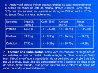 6 - Agora você precisa indicar quantos gramas de cada macronutriente
a pessoa vai comer no café da manhã, almoço e jantar. Como regra,
50% das calorias serão consumidas no almoço e 25% no café e 25 %
no jantar. Desta maneira, obteremos:
Nutriente Ingestão
Diária(g)
Café (25%) Almoço
(50%)
Jantar
(25%)
Proteína 137,5 g / 4 = 34,38g / 2 = 68,75g / 4 = 34,38g
Gordura 33,33 g / 4 = 8,33g / 2 = 16,67g / 4 = 8,33g
Carboidrt. 37,50 g / 4 = 9,38g / 2 = 18,75g / 4 = 9,38g
7 – Focalize nos Carboidratos. Como você vai consumir 9,38 gramas de
carboidratos no café da manhã. Preste atenção no rótulo da lata do Shake
(com Sabor) e verifique a quantidade de carboidratos por porção é de 9,0g
por 26 gramas. Essas 26g são aproximadamente 2 colheres de sopa cheias
de Shake. Neste sentido, essa pessoa vai consumir 2 colheres de Shake (do
sabor preferido) aproximadamente. Adaptação de Ricardo H. Valdés
 