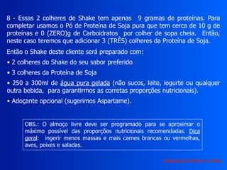 8 - Essas 2 colheres de Shake tem apenas 9 gramas de proteínas. Para
completar usamos o Pó de Proteína de Soja pura que tem cerca de 10 g de
proteínas e 0 (ZERO)g de Carboidratos por colher de sopa cheia. Então,
neste caso teremos que adicionar 3 (TRÊS) colheres da Proteína de Soja.
Então o Shake deste cliente será preparado com:
• 2 colheres do Shake do seu sabor preferido
• 3 colheres da Proteína de Soja
• 250 a 300ml de água pura gelada (não sucos, leite, iogurte ou qualquer
outra bebida, para garantirmos as corretas proporções nutricionais).
• Adoçante opcional (sugerimos Aspartame).
OBS.: O almoço livre deve ser programado para se aproximar o
máximo possível das proporções nutricionais recomendadas. Dica
geral: ingerir menos massas e mais carnes brancas ou vermelhas,
aves, peixes e saladas.
Adaptação de Ricardo H. Valdés
 