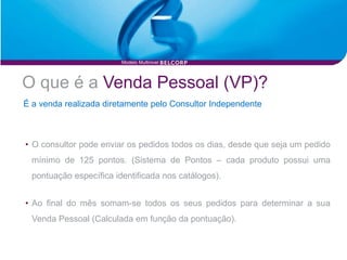 Modelo Multinivel




O que é a Venda Pessoal (VP)?
É a venda realizada diretamente pelo Consultor Independente



• O consultor pode enviar os pedidos todos os dias, desde que seja um pedido
  mínimo de 125 pontos. (Sistema de Pontos – cada produto possui uma
  pontuação específica identificada nos catálogos).


• Ao final do mês somam-se todos os seus pedidos para determinar a sua
  Venda Pessoal (Calculada em função da pontuação).
 