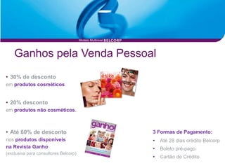 Modelo Multinivel




    Ganhos pela Venda Pessoal
• 30% de desconto
em produtos cosméticos.


• 20% desconto
em produtos não cosméticos.



• Até 60% de desconto                                      3 Formas de Pagamento:
nos produtos disponíveis                                   •   Até 28 dias crédito Belcorp
na Revista Ganho                                           •   Boleto pré-pago
(exclusiva para consultores Belcorp)
                                                           •   Cartão de Crédito
 