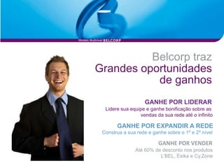 Modelo Multinivel




                     Belcorp traz
           Grandes oportunidades
                      de ganhos
                                     GANHE POR LIDERAR
                    Lidere sua equipe e ganhe bonificação sobre as
                                   vendas da sua rede até o infinito

                         GANHE POR EXPANDIR A REDE
                Construa a sua rede e ganhe sobre o 1º e 2º nível

                                           GANHE POR VENDER
                                 Até 60% de desconto nos produtos
                                           L’BEL, Ésika e Cy.Zone
 