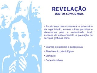 RE VE L A Ç ÃO
         JUNTOS SOMOS MA IS



• Anualmente para comemorar o aniversário
da organização, unimos vários parceiros e
oferecemos para a comunidade local,
espaços de entretenimento e prestação de
serviços gratuitos como:


• Exames de glicemia e papanicolau
• Atendimento odontológico
• Manicure
• Corte de cabelo
 