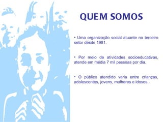 QUE M SOMOS

• Uma organização social atuante no terceiro
setor desde 1981.


• Por meio de atividades socioeducativas,
atende em média 7 mil pessoas por dia.


• O público atendido varia entre crianças,
adolescentes, jovens, mulheres e idosos.
 