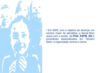 • Em 2009, com o objetivo de alcançar um
número maior de atendidos, o Social Bom
Jesus com o auxílio da IPAZ, ESPM, QG e
consultores especializados em Terceiro
Setor, a organização renova a marca.
 